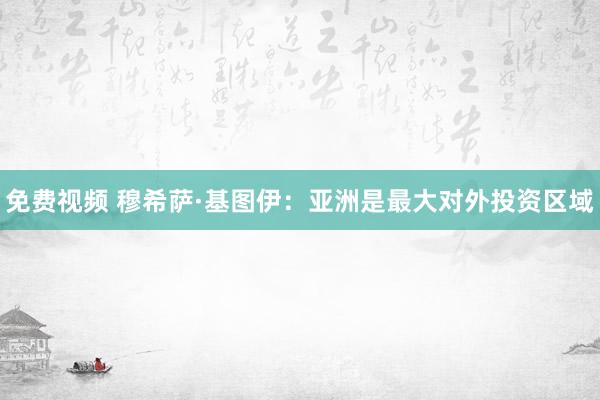 免费视频 穆希萨·基图伊：亚洲是最大对外投资区域