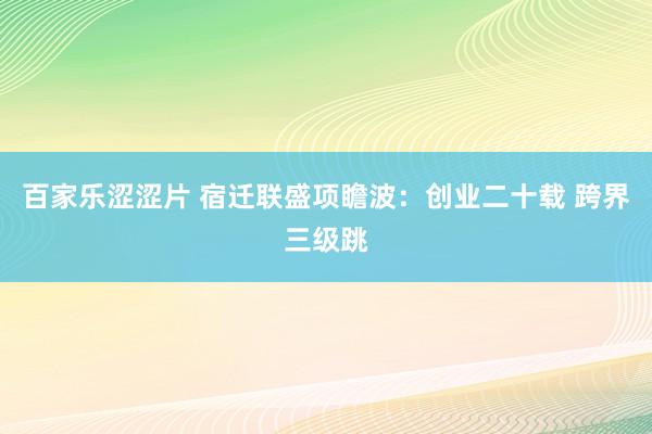 百家乐涩涩片 宿迁联盛项瞻波:创业二十载 跨界三级跳