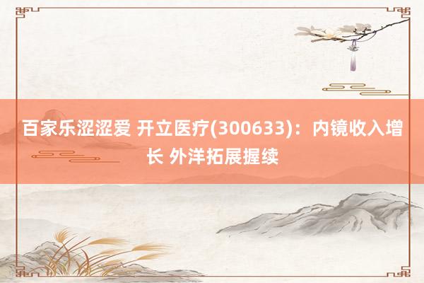 百家乐涩涩爱 开立医疗(300633)：内镜收入增长 外洋拓展握续