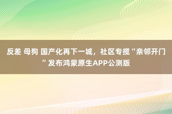 反差 母狗 国产化再下一城,社区专揽“亲邻开门”发布鸿蒙原生APP公测版