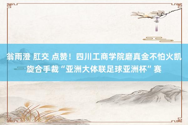 翁雨澄 肛交 点赞！四川工商学院磨真金不怕火凯旋合手裁“亚洲大体联足球亚洲杯”赛