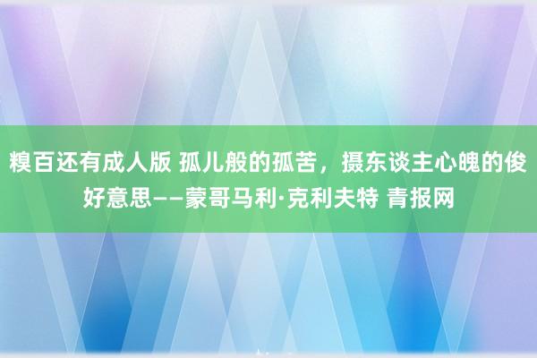 糗百还有成人版 孤儿般的孤苦，摄东谈主心魄的俊好意思——蒙哥马利·克利夫特 青报网