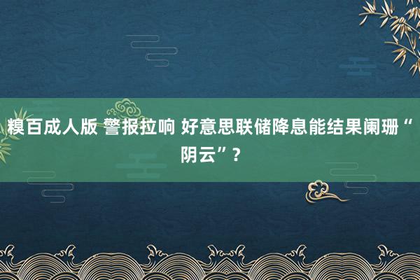 糗百成人版 警报拉响 好意思联储降息能结果阑珊“阴云”?