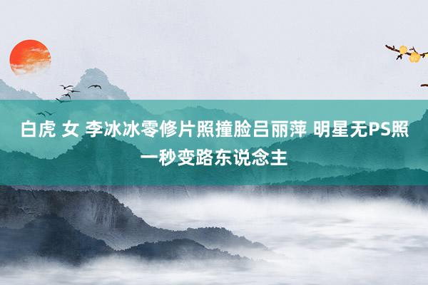 白虎 女 李冰冰零修片照撞脸吕丽萍 明星无PS照一秒变路东说念主