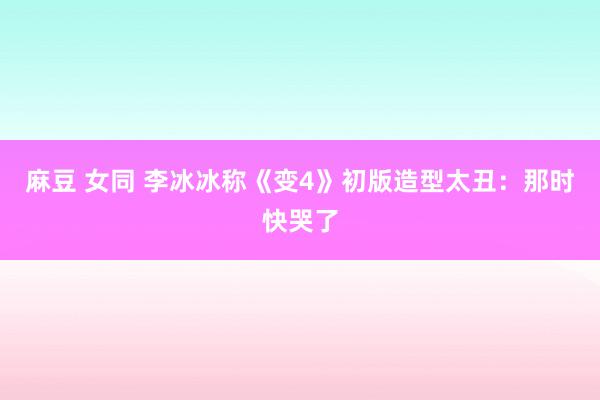 麻豆 女同 李冰冰称《变4》初版造型太丑：那时快哭了