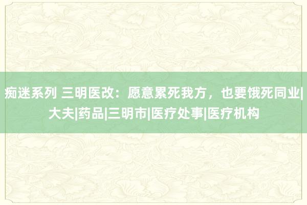 痴迷系列 三明医改:愿意累死我方,也要饿死同业|大夫|药品|三明市|医疗处事|医疗机构