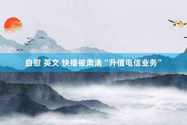 自慰 英文 快播被肃清“升值电信业务”