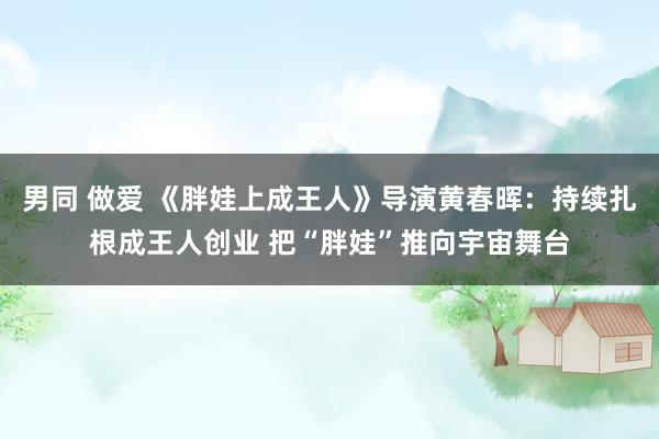 男同 做爱 《胖娃上成王人》导演黄春晖：持续扎根成王人创业 把“胖娃”推向宇宙舞台