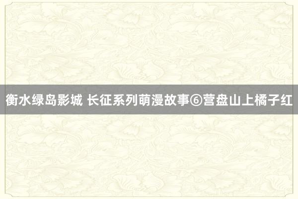 衡水绿岛影城 长征系列萌漫故事⑥营盘山上橘子红