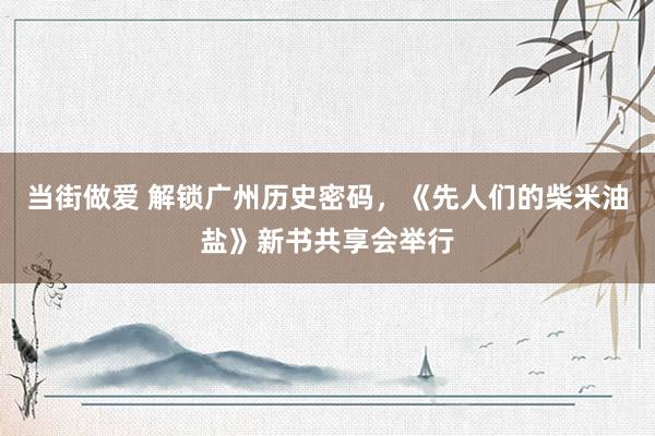 当街做爱 解锁广州历史密码,《先人们的柴米油盐》新书共享会举行