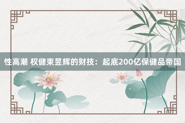性高潮 权健束昱辉的财技:起底200亿保健品帝国