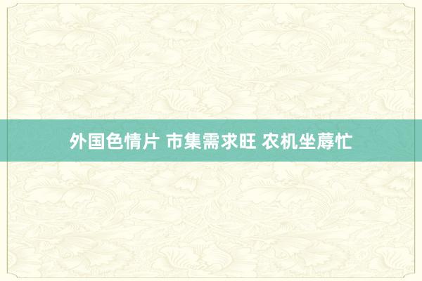外国色情片 市集需求旺 农机坐蓐忙