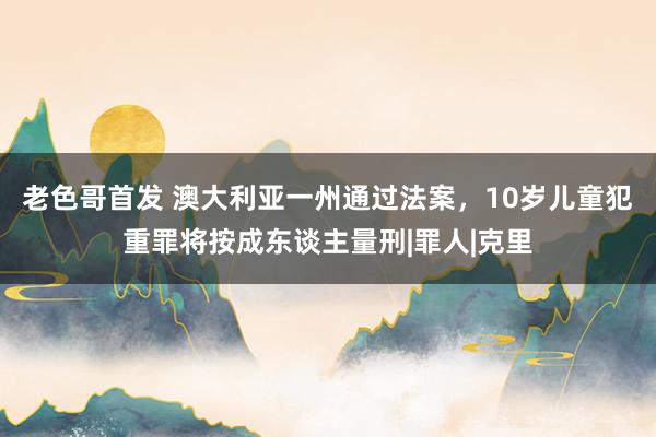 老色哥首发 澳大利亚一州通过法案,10岁儿童犯重罪将按成东谈主量刑|罪人|克里