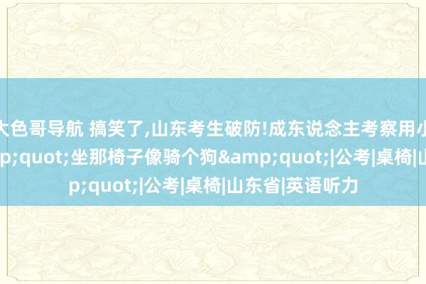 大色哥导航 搞笑了，山东考生破防!成东说念主考察用小学当科场，&quot;坐那椅子像骑个狗&quot;|公考|桌椅|山东省|英语听力