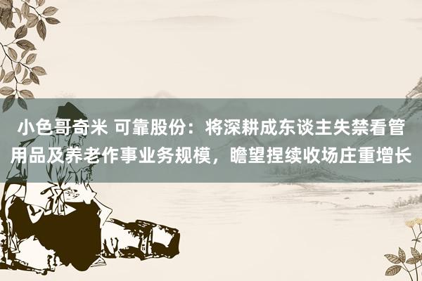 小色哥奇米 可靠股份:将深耕成东谈主失禁看管用品及养老作事业务规模,瞻望捏续收场庄重增长
