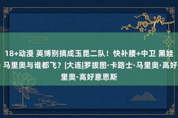18+动漫 英博别搞成玉昆二队!快补腰+中卫 黑娃恐泡汤 马里奥与谁都飞?|大连|罗拔图·卡路士·马里奥·高好意思斯