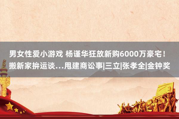 男女性爱小游戏 杨谨华狂放新购6000万豪宅！　搬新家拚运谈…甩建商讼事|三立|张孝全|金钟奖