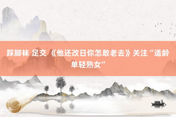 踩脚袜 足交 《他还改日你怎敢老去》关注“适龄单轻熟女”