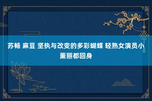苏畅 麻豆 坚执与改变的多彩蝴蝶 轻熟女演员小薰丽都回身
