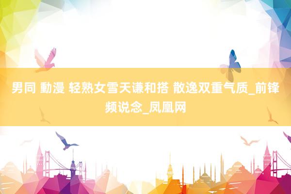 男同 動漫 轻熟女雪天谦和搭 散逸双重气质_前锋频说念_凤凰网