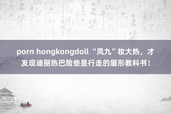 porn hongkongdoll “凤九”妆大热，才发现迪丽热巴险些是行走的眉形教科书！
