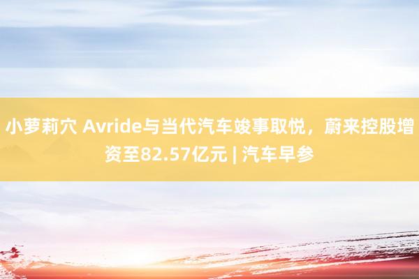 小萝莉穴 Avride与当代汽车竣事取悦,蔚来控股增资至82.57亿元 | 汽车早参