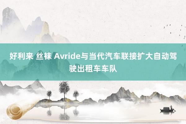 好利来 丝袜 Avride与当代汽车联接扩大自动驾驶出租车车队