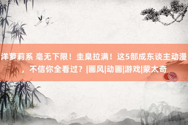 洋萝莉系 毫无下限！圭臬拉满！这5部成东谈主动漫，不信你全看过？|画风|动画|游戏|蒙太奇