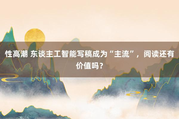 性高潮 东谈主工智能写稿成为“主流”,阅读还有价值吗?