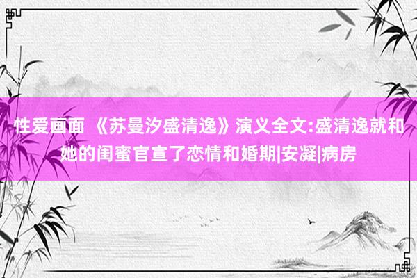 性爱画面 《苏曼汐盛清逸》演义全文:盛清逸就和她的闺蜜官宣了恋情和婚期|安凝|病房