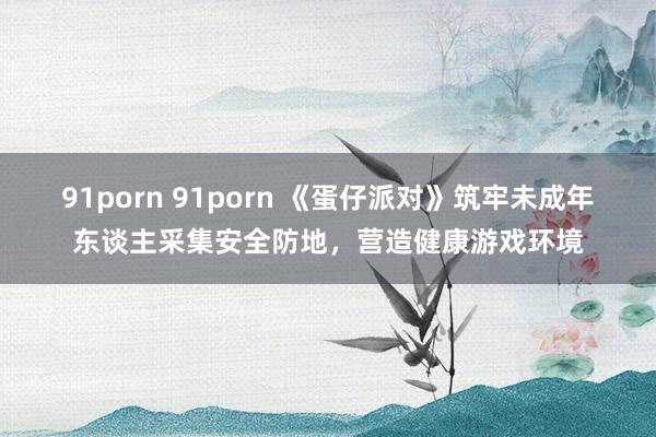 91porn 91porn 《蛋仔派对》筑牢未成年东谈主采集安全防地,营造健康游戏环境