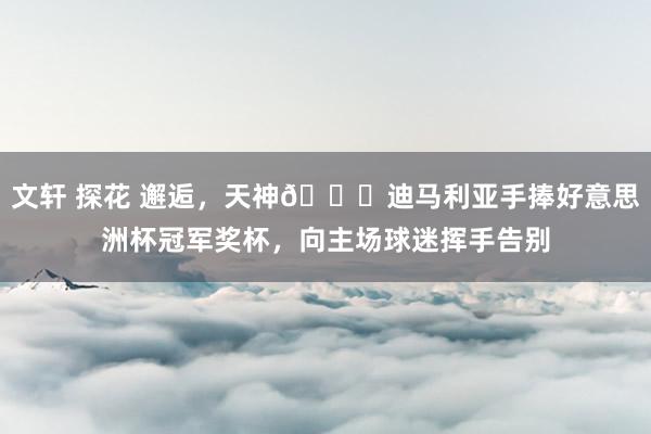 文轩 探花 邂逅，天神👋迪马利亚手捧好意思洲杯冠军奖杯，向主场球迷挥手告别