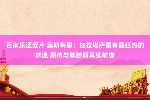 百家乐涩涩片 奥斯梅恩：加拉塔萨雷有最狂热的球迷 期待与默滕斯再续前缘
