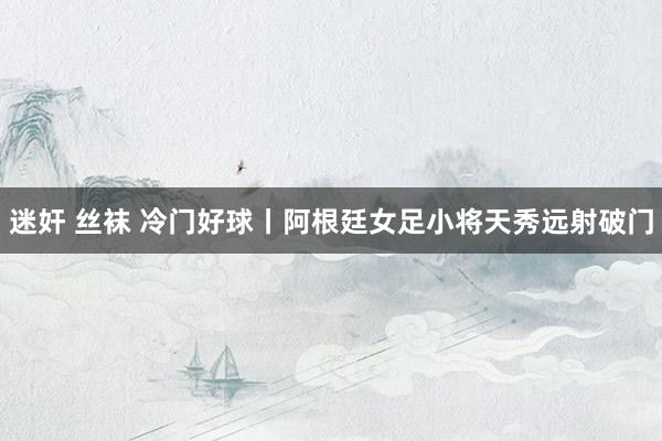 迷奸 丝袜 冷门好球丨阿根廷女足小将天秀远射破门