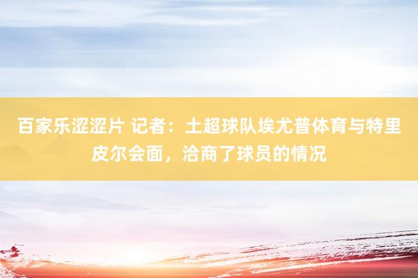 百家乐涩涩片 记者：土超球队埃尤普体育与特里皮尔会面，洽商了球员的情况