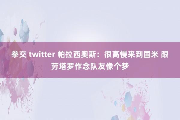拳交 twitter 帕拉西奥斯:很高慢来到国米 跟劳塔罗作念队友像个梦