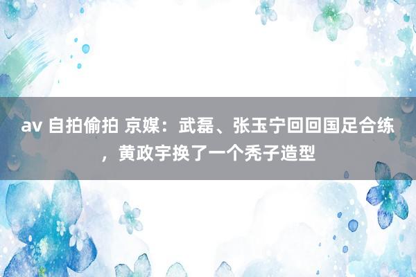 av 自拍偷拍 京媒：武磊、张玉宁回回国足合练，黄政宇换了一个秃子造型
