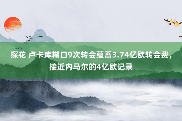 探花 卢卡库糊口9次转会蕴蓄3.74亿欧转会费，接近内马尔的4亿欧记录