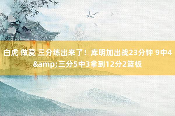 白虎 做爱 三分练出来了！库明加出战23分钟 9中4&三分5中3拿到12分2篮板