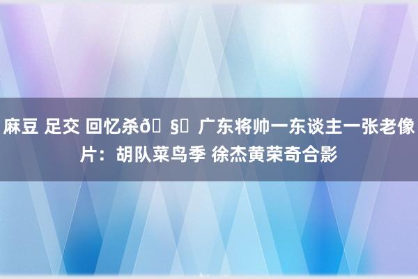 麻豆 足交 回忆杀🧐广东将帅一东谈主一张老像片：胡队菜鸟季 徐杰黄荣奇合影