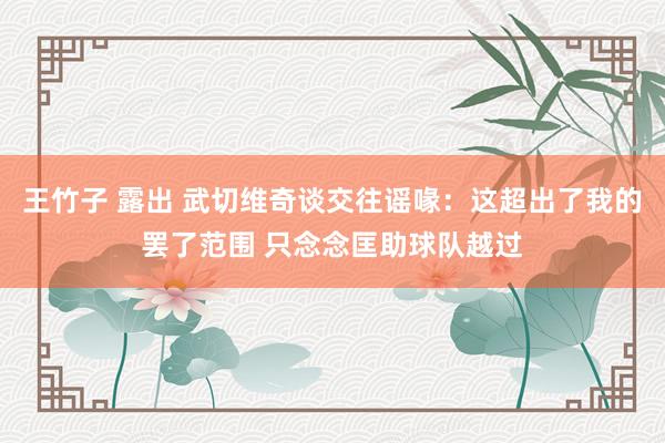 王竹子 露出 武切维奇谈交往谣喙：这超出了我的罢了范围 只念念匡助球队越过