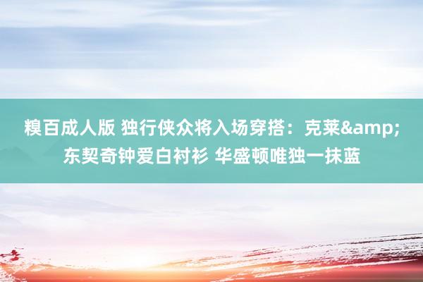 糗百成人版 独行侠众将入场穿搭：克莱&东契奇钟爱白衬衫 华盛顿唯独一抹蓝