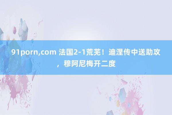 91porn，com 法国2-1荒芜！迪涅传中送助攻，穆阿尼梅开二度