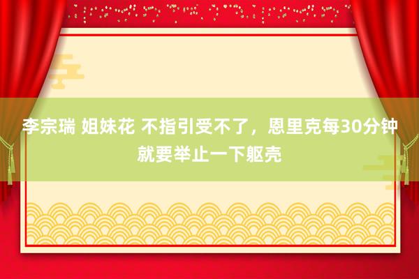 李宗瑞 姐妹花 不指引受不了，恩里克每30分钟就要举止一下躯壳