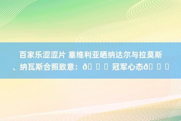 百家乐涩涩片 塞维利亚晒纳达尔与拉莫斯、纳瓦斯合照致意：🏆冠军心态😍