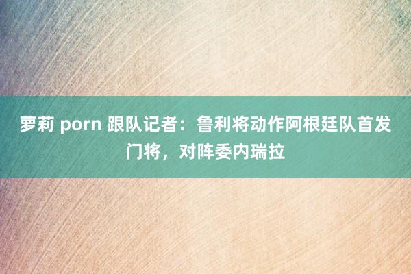 萝莉 porn 跟队记者：鲁利将动作阿根廷队首发门将，对阵委内瑞拉