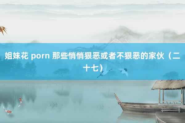 姐妹花 porn 那些悄悄狠恶或者不狠恶的家伙(二十七)