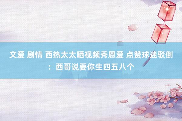 文爱 剧情 西热太太晒视频秀恩爱 点赞球迷驳倒：西哥说要你生四五八个