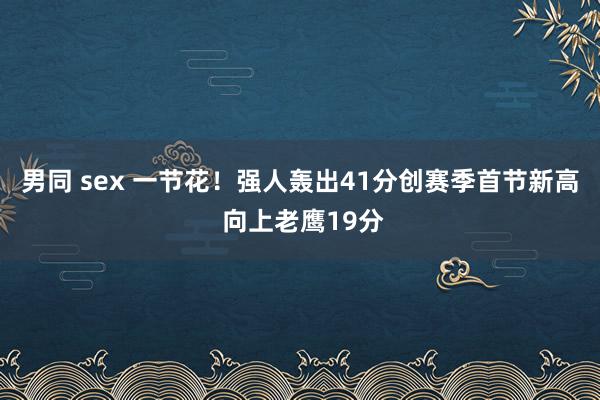 男同 sex 一节花！强人轰出41分创赛季首节新高 向上老鹰19分