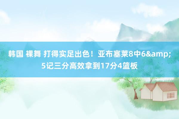 韩国 裸舞 打得实足出色！亚布塞莱8中6&5记三分高效拿到17分4篮板